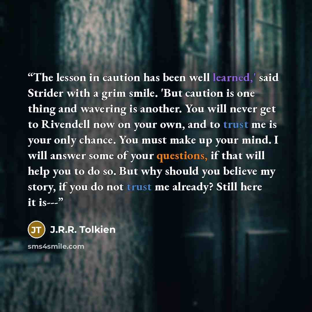 “The lesson in caution has been well learned,' said Strider with a grim smile. 'But caution is one thing and wavering is another. You will never get to Rivendell now on your own, and to trust me is your only chance. You must make up your mind. I will answer some of your questions, if that will help…” quote by J.R.R. Tolkien