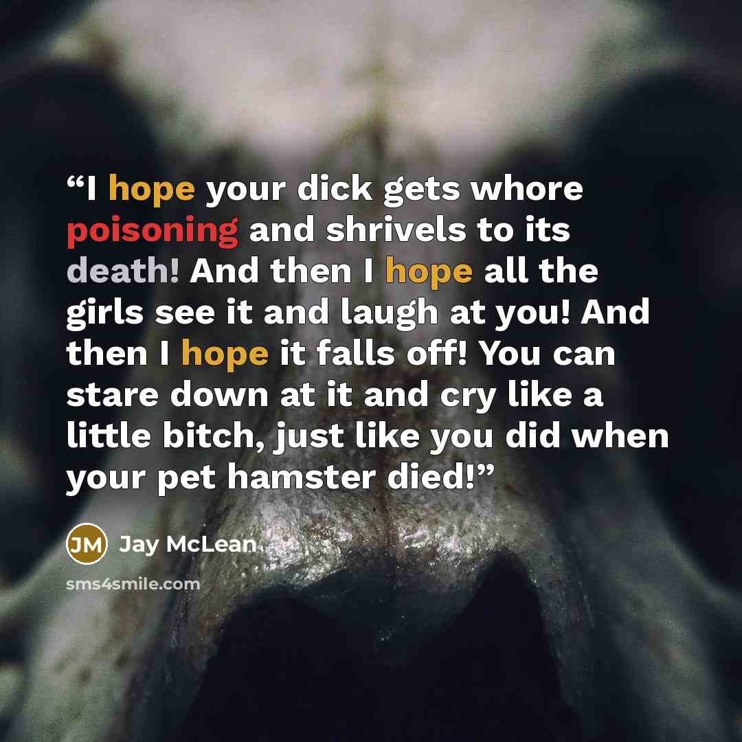 “I hope your dick gets whore poisoning and shrivels to its death! And then I hope all the girls see it and laugh at you! And then I hope it falls off! You can stare down at it and cry like a little bitch, just like you did when your pet hamster died!” quote by Jay McLean