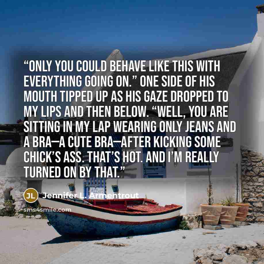 “Only you could behave like this with everything going on.” One side of his mouth tipped up as his gaze dropped to my lips and then below. “Well, you are sitting in my lap wearing only jeans and a bra—a cute bra—after kicking some chick’s ass. That’s hot. And I’m really turned on by that.” quote by Jennifer L. Armentrout