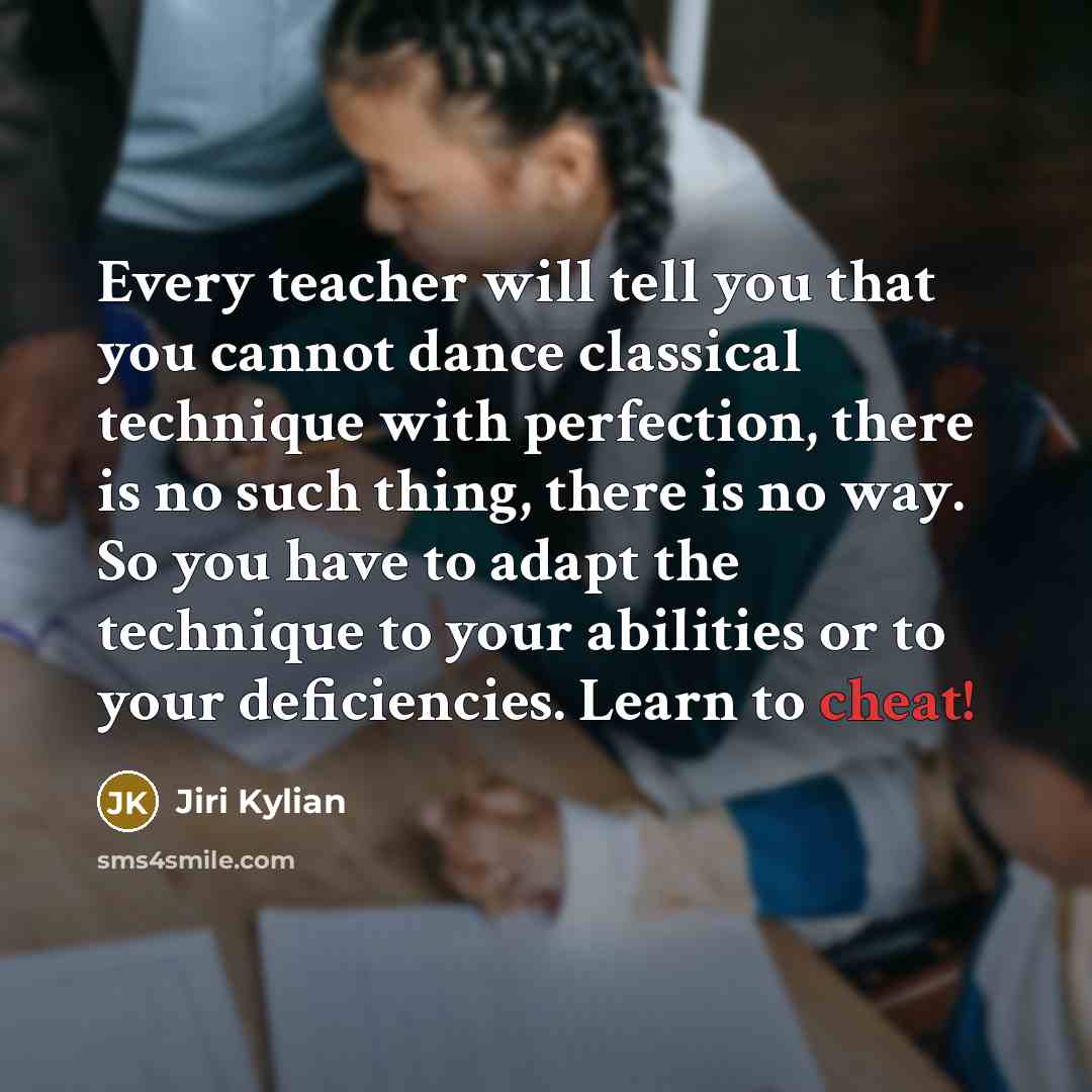 “Every teacher will tell you that you cannot dance classical technique with perfection, there is no such thing, there is no way. So you have to adapt the technique to your abilities or to your deficiencies. Learn to cheat!” quote by Jiri Kylian