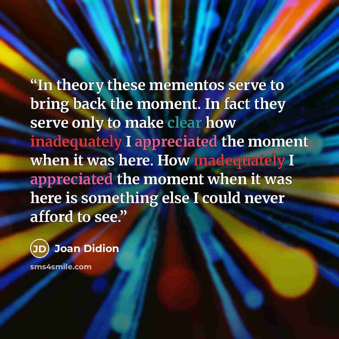 “In theory these mementos serve to bring back the moment. In fact they serve only to make clear how inadequately I appreciated the moment when it was here. How inadequately I appreciated the moment when it was here is something else I could never afford to see.” quote by Joan Didion