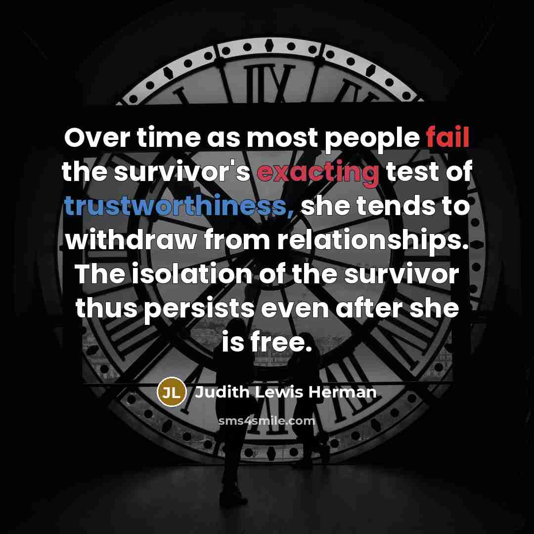 “Over time as most people fail the survivor's exacting test of trustworthiness, she tends to withdraw from relationships. The isolation of the survivor thus persists even after she is free.” quote by Judith Lewis Herman