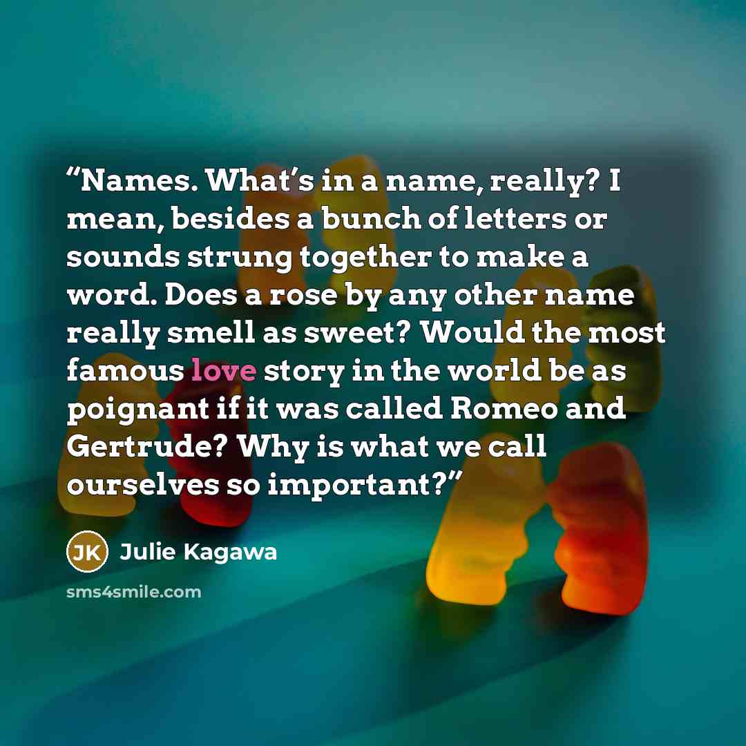 “Names. What’s in a name, really? I mean, besides a bunch of letters or sounds strung together to make a word. Does a rose by any other name really smell as sweet? Would the most famous love story in the world be as poignant if it was called Romeo and Gertrude? Why is what we call ourselves so…” quote by Julie Kagawa