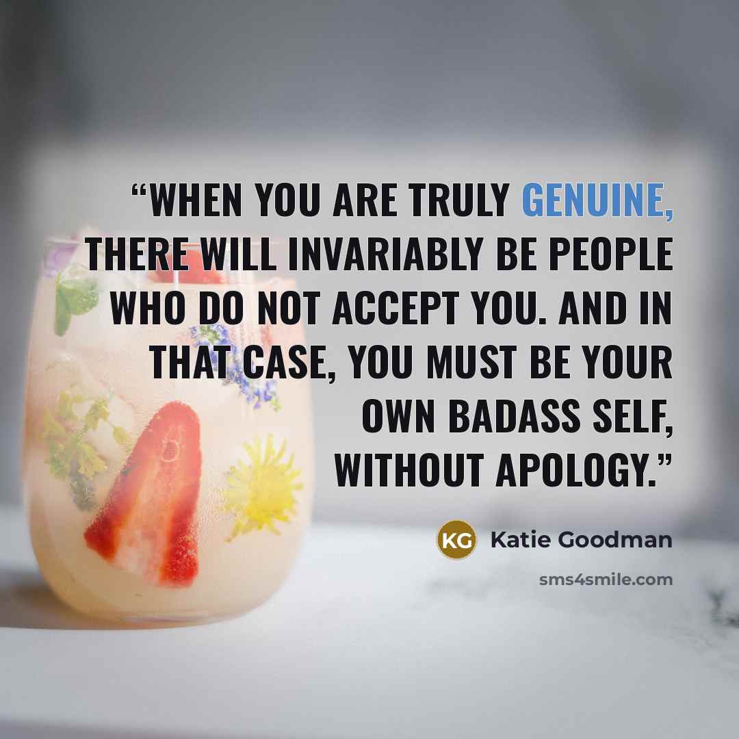 “When you are truly genuine, there will invariably be people who do not accept you. And in that case, you must be your own badass self, without apology.” quote by Katie Goodman