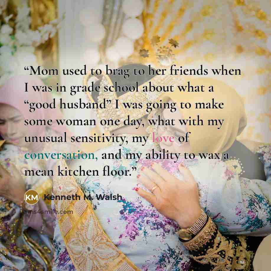 “Mom used to brag to her friends when I was in grade school about what a “good husband” I was going to make some woman one day, what with my unusual sensitivity, my love of conversation, and my ability to wax a mean kitchen floor.” quote by Kenneth M. Walsh