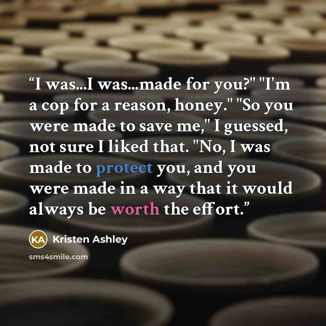 “I was...I was...made for you?" "I'm a cop for a reason, honey." "So you were made to save me," I guessed, not sure I liked that. "No, I was made to protect you, and you were made in a way that it would always be worth the effort.” quote by Kristen Ashley
