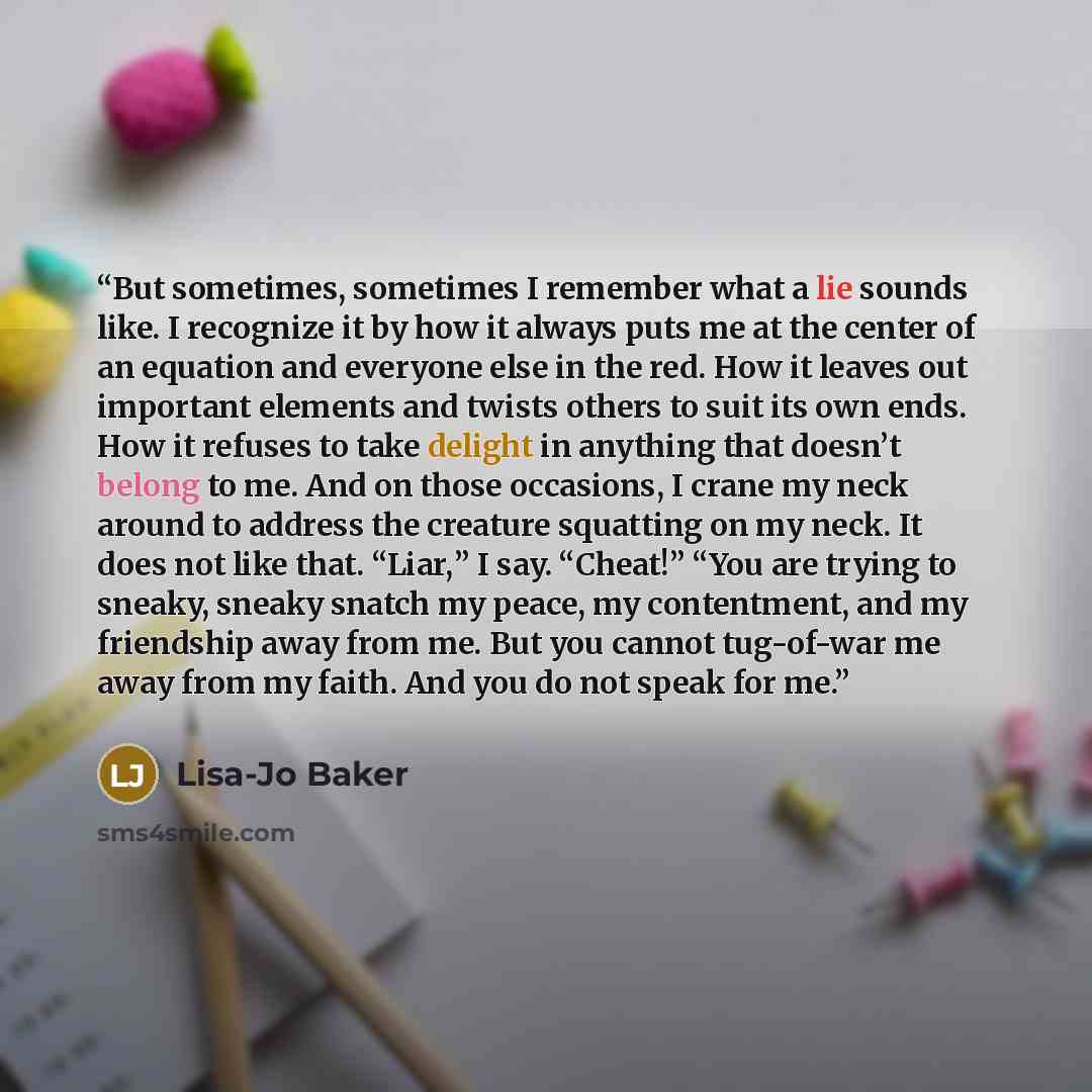 “But sometimes, sometimes I remember what a lie sounds like. I recognize it by how it always puts me at the center of an equation and everyone else in the red. How it leaves out important elements and twists others to suit its own ends. How it refuses to take delight in anything that doesn’t belong…” quote by Lisa-Jo Baker