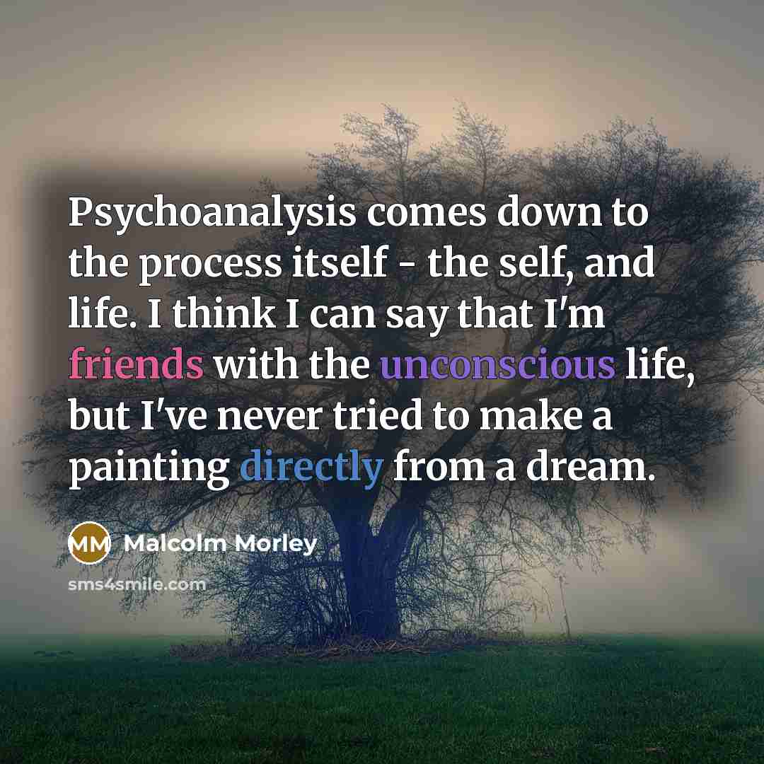 “Psychoanalysis comes down to the process itself - the self, and life. I think I can say that I'm friends with the unconscious life, but I've never tried to make a painting directly from a dream.” quote by Malcolm Morley