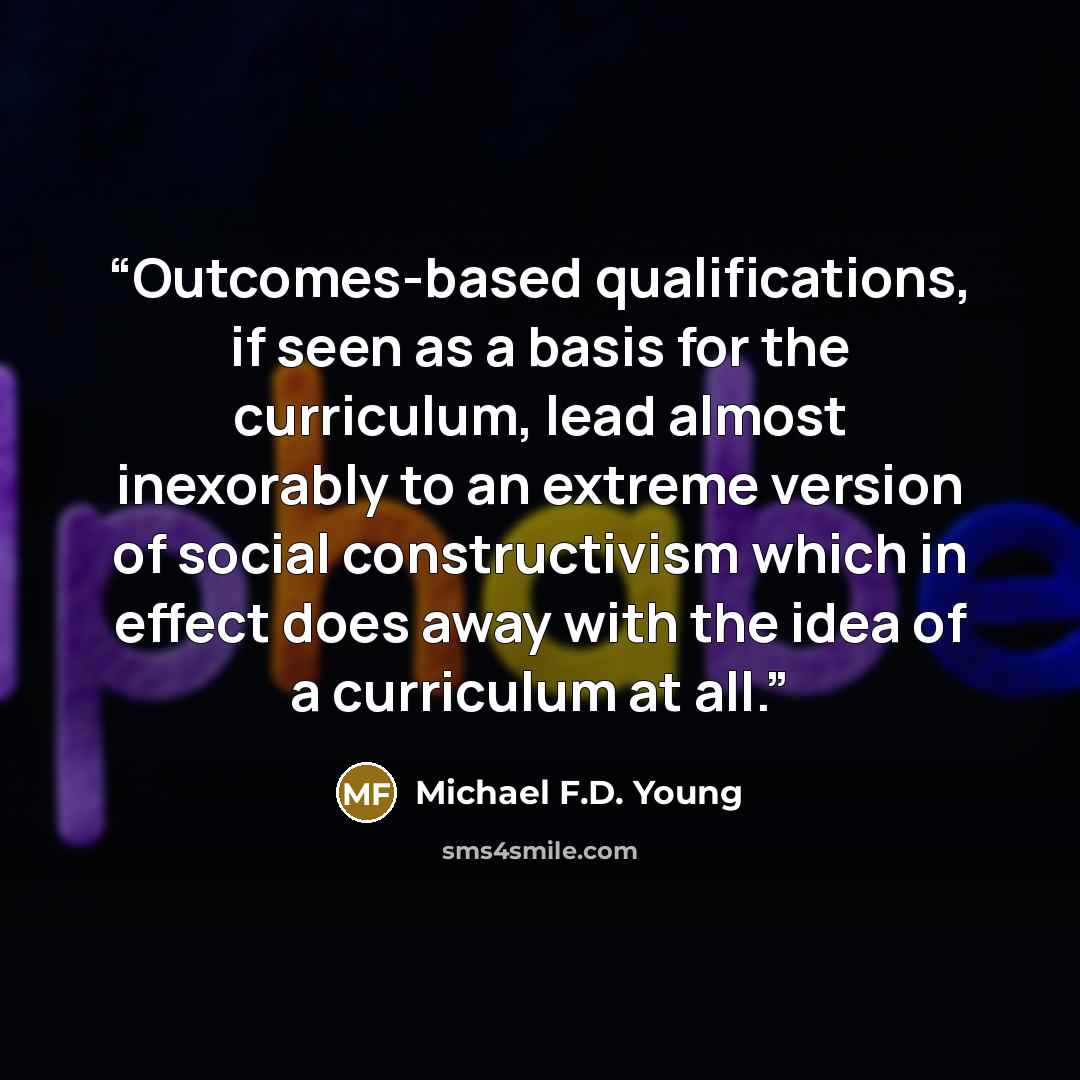 “Outcomes-based qualifications, if seen as a basis for the curriculum, lead almost inexorably to an extreme version of social constructivism which in effect does away with the idea of a curriculum at all.” quote by Michael F.D. Young