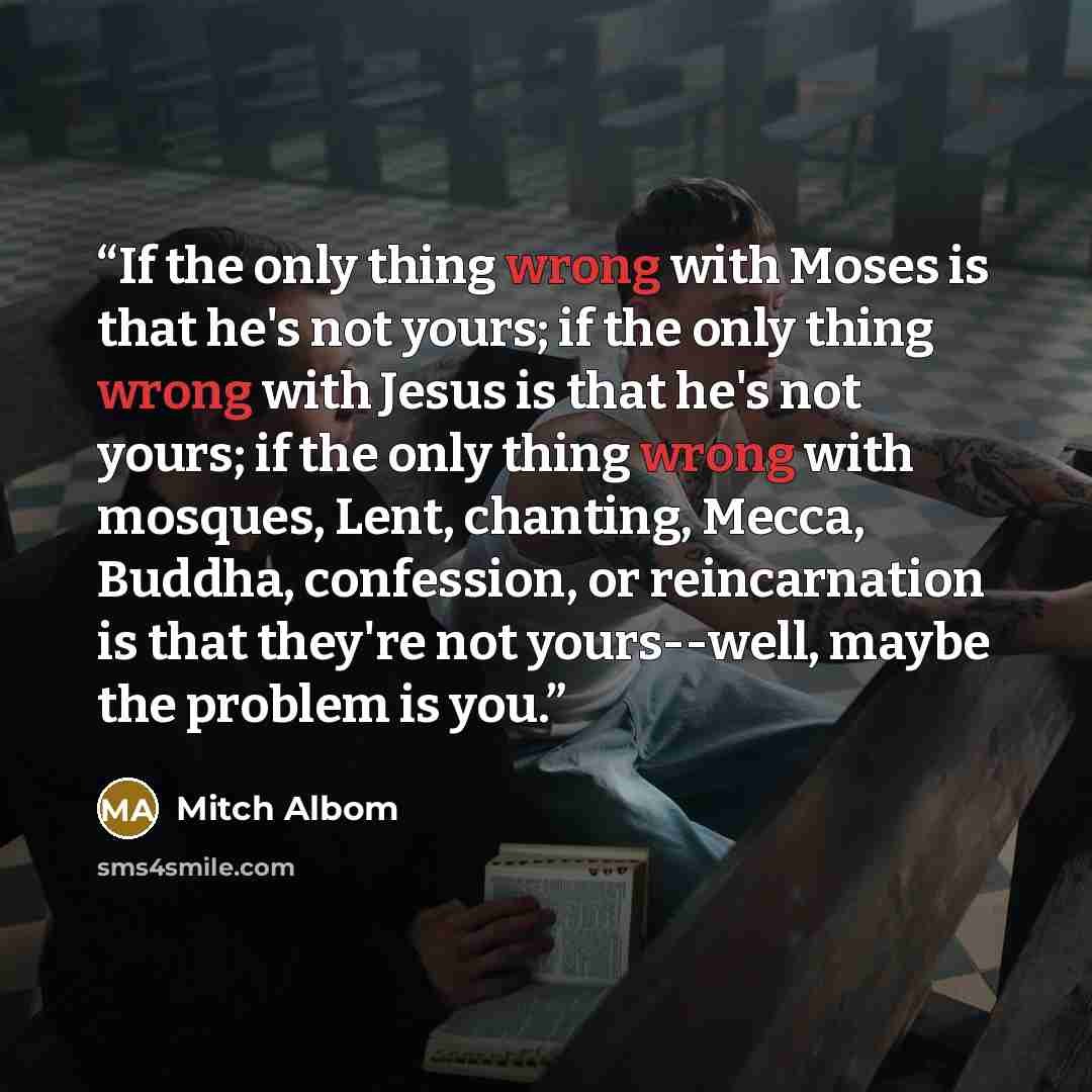 “If the only thing wrong with Moses is that he's not yours; if the only thing wrong with Jesus is that he's not yours; if the only thing wrong with mosques, Lent, chanting, Mecca, Buddha, confession, or reincarnation is that they're not yours--well, maybe the problem is you.” quote by Mitch Albom