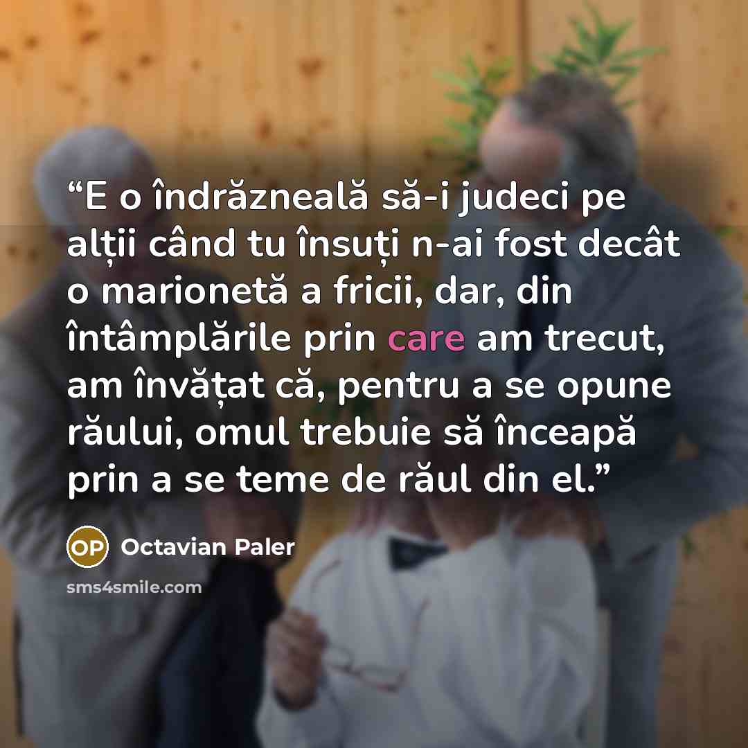 “E o îndrăzneală să-i judeci pe alții când tu însuți n-ai fost decât o marionetă a fricii, dar, din întâmplările prin care am trecut, am învățat că, pentru a se opune răului, omul trebuie să înceapă prin a se teme de răul din el.” quote by Octavian Paler
