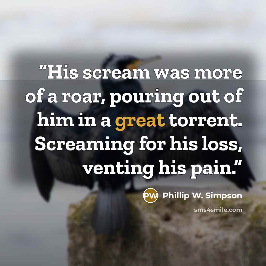 “His scream was more of a roar, pouring out of him in a great torrent. Screaming for his loss, venting his pain.” quote by Phillip W. Simpson