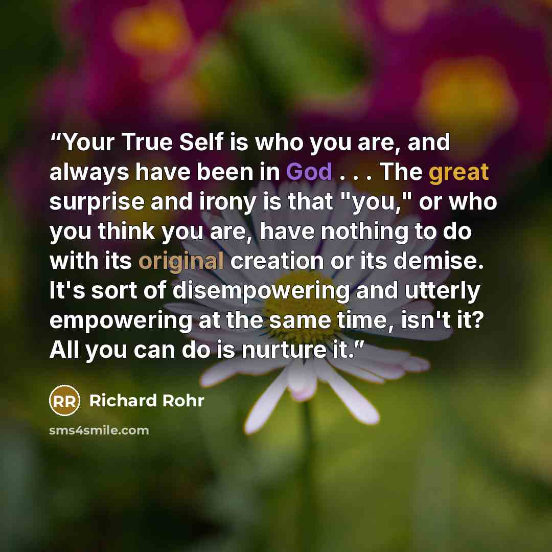 “Your True Self is who you are, and always have been in God . . . The great surprise and irony is that "you," or who you think you are, have nothing to do with its original creation or its demise. It's sort of disempowering and utterly empowering at the same time, isn't it? All you can do is…” quote by Richard Rohr