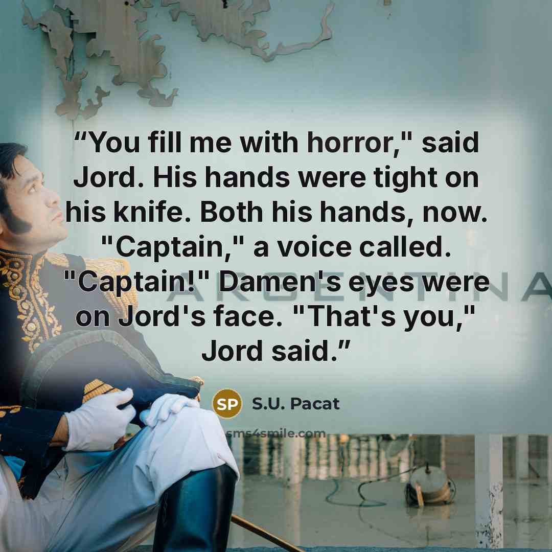 “You fill me with horror," said Jord. His hands were tight on his knife. Both his hands, now. "Captain," a voice called. "Captain!" Damen's eyes were on Jord's face. "That's you," Jord said.” quote by S.U. Pacat