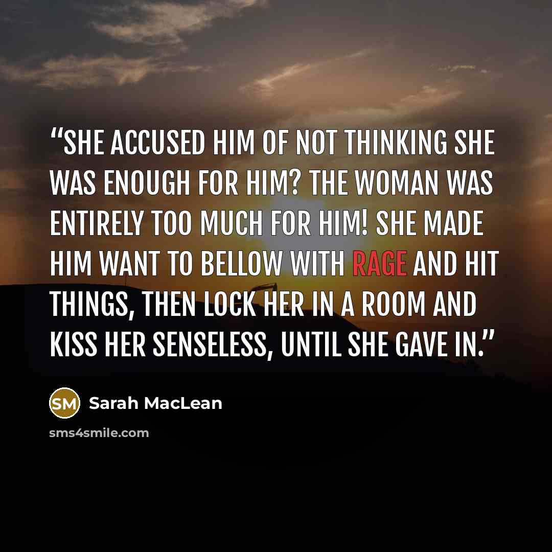 “She accused him of not thinking she was enough for him? The woman was entirely too much for him! She made him want to bellow with rage and hit things, then lock her in a room and kiss her senseless, until she gave in.” quote by Sarah MacLean