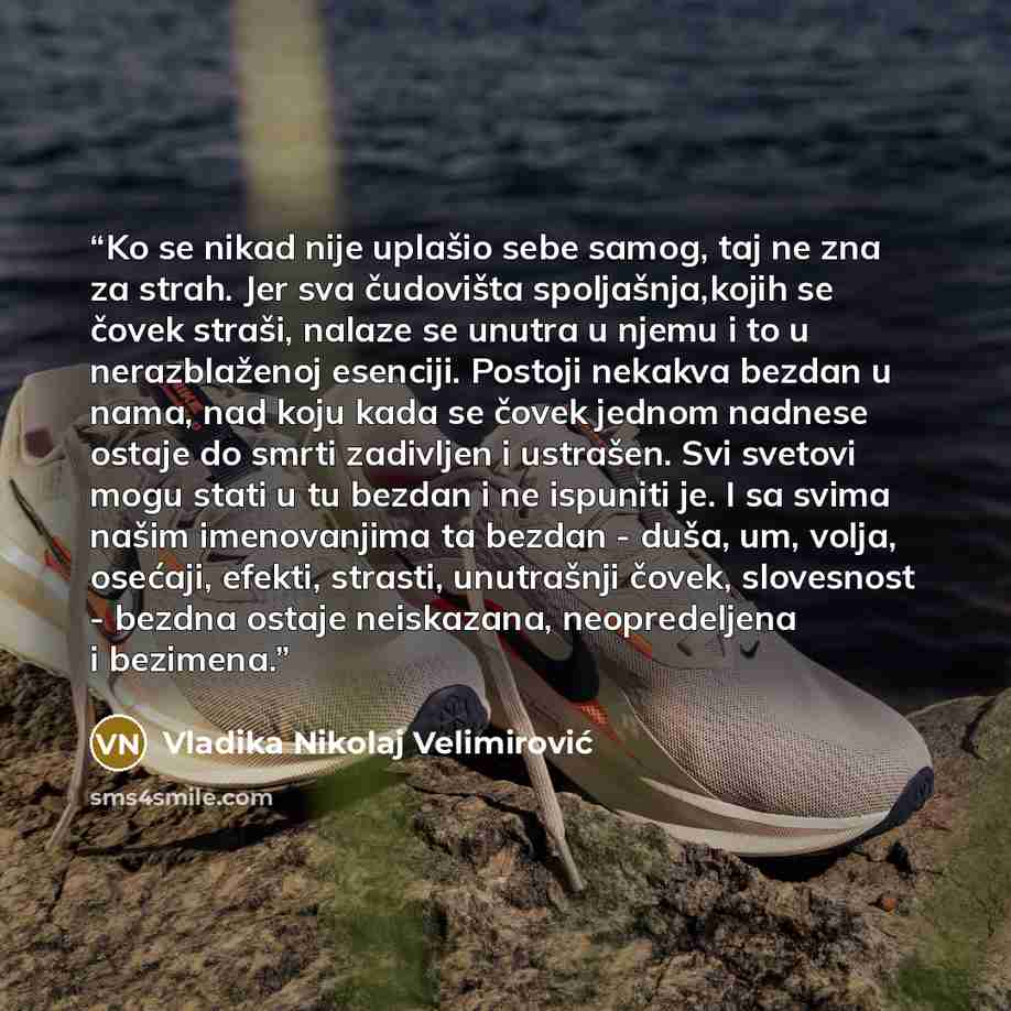 “Ko se nikad nije uplašio sebe samog, taj ne zna za strah. Jer sva čudovišta spoljašnja,kojih se čovek straši, nalaze se unutra u njemu i to u nerazblaženoj esenciji. Postoji nekakva bezdan u nama, nad koju kada se čovek jednom nadnese ostaje do smrti zadivljen i ustrašen. Svi svetovi mogu stati u…” quote by Vladika Nikolaj Velimirović