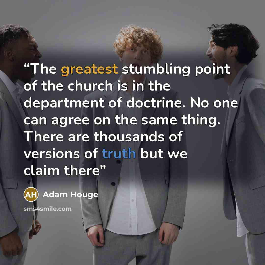 “The greatest stumbling point of the church is in the department of doctrine. No one can agree on the same thing. There are thousands of versions of truth but we claim there” quote by Adam Houge