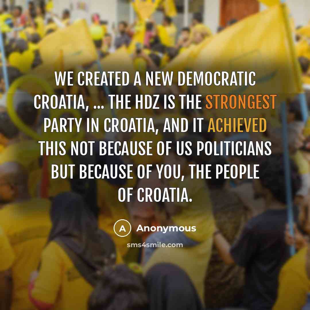 “We created a new democratic Croatia, ... The HDZ is the strongest party in Croatia, and it achieved this not because of us politicians but because of you, the people of Croatia.” quote by Anonymous
