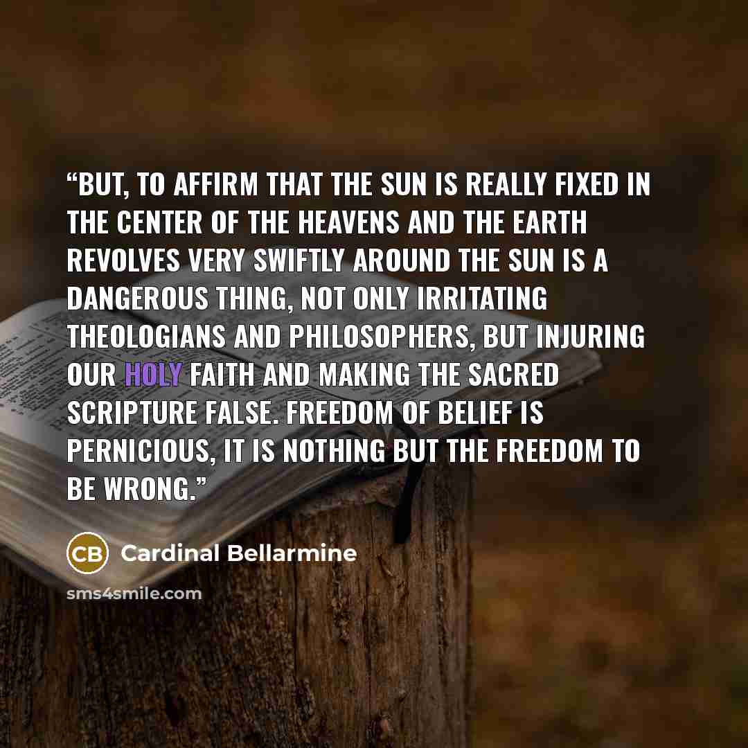 “But, to affirm that the Sun is really fixed in the center of the heavens and the Earth revolves very swiftly around the Sun is a dangerous thing, not only irritating theologians and philosophers, but injuring our holy faith and making the sacred scripture false. Freedom of belief is pernicious, It…” quote by Cardinal Bellarmine