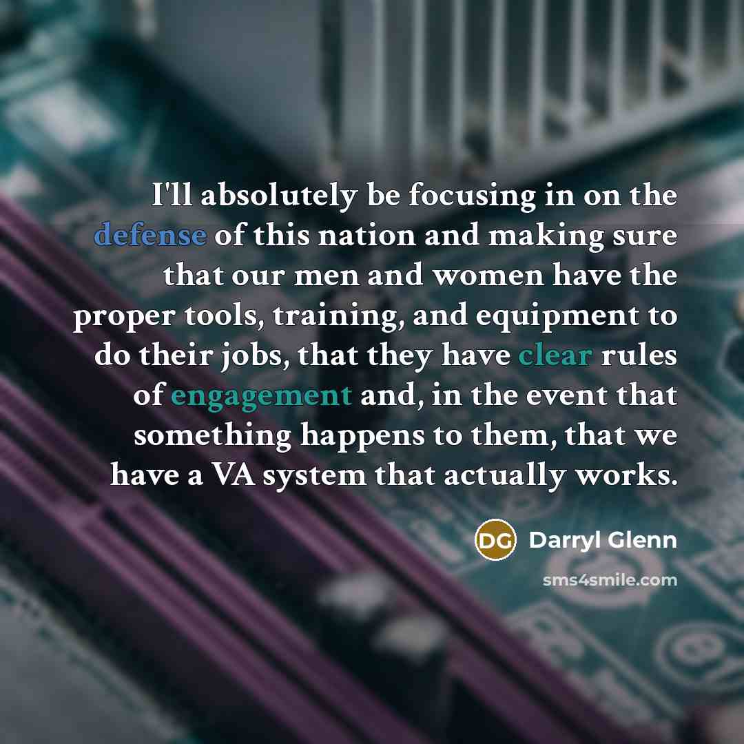 “I'll absolutely be focusing in on the defense of this nation and making sure that our men and women have the proper tools, training, and equipment to do their jobs, that they have clear rules of engagement and, in the event that something happens to them, that we have a VA system that actually…” quote by Darryl Glenn