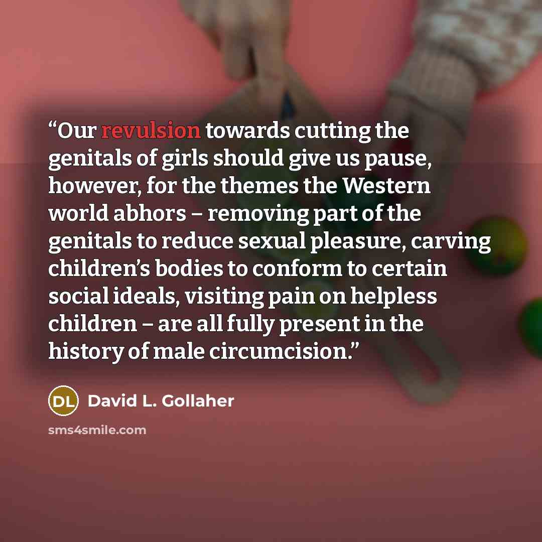 “Our revulsion towards cutting the genitals of girls should give us pause, however, for the themes the Western world abhors – removing part of the genitals to reduce sexual pleasure, carving children’s bodies to conform to certain social ideals, visiting pain on helpless children – are all fully…” quote by David L. Gollaher