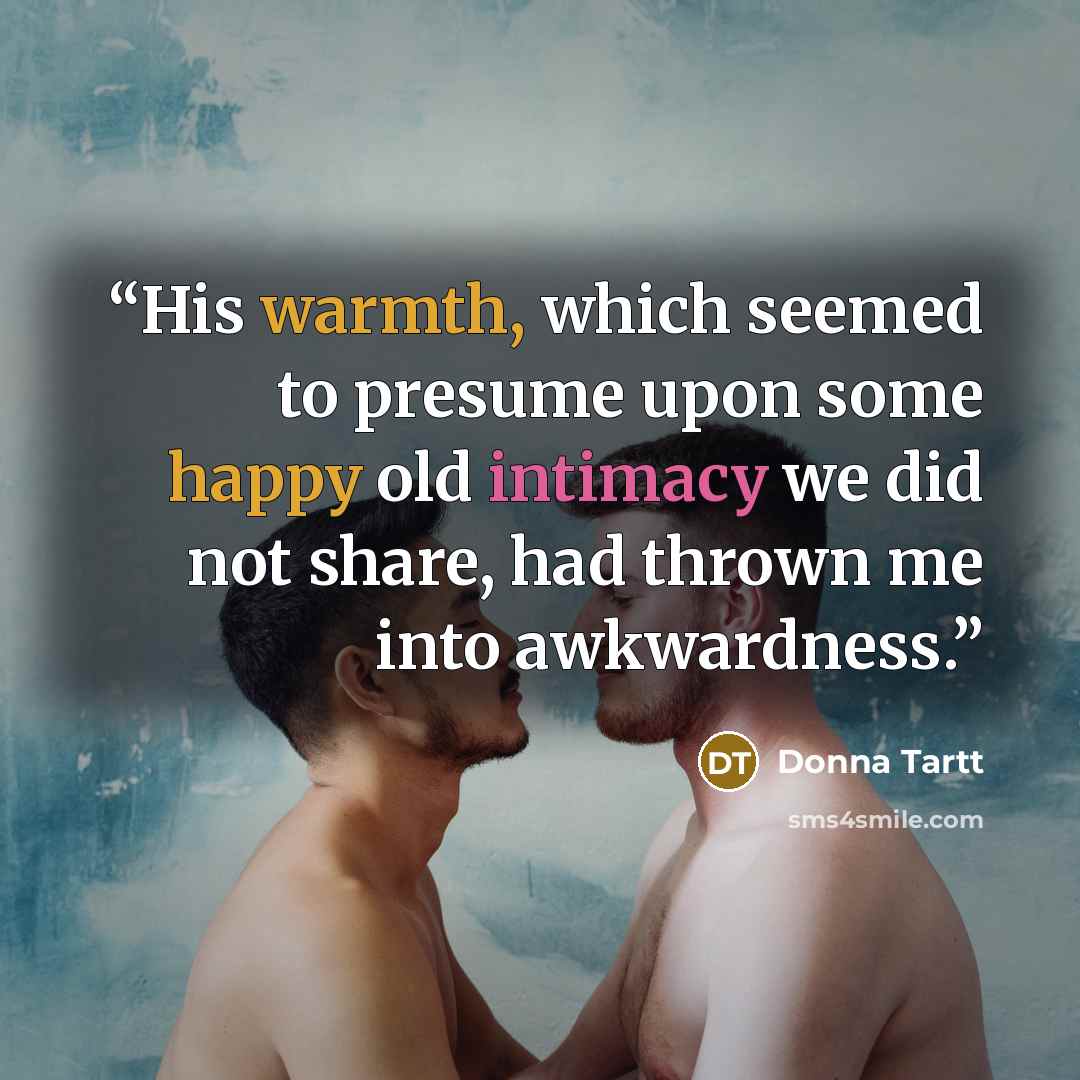 “His warmth, which seemed to presume upon some happy old intimacy we did not share, had thrown me into awkwardness.” quote by Donna Tartt