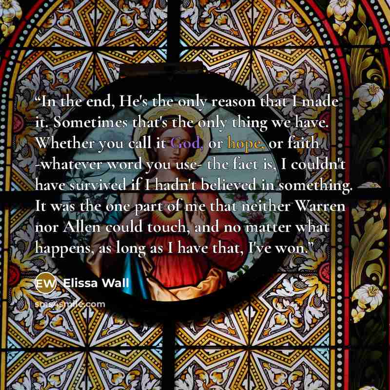 “In the end, He's the only reason that I made it. Sometimes that's the only thing we have. Whether you call it God, or hope, or faith -whatever word you use- the fact is, I couldn't have survived if I hadn't believed in something. It was the one part of me that neither Warren nor Allen could touch…” quote by Elissa Wall