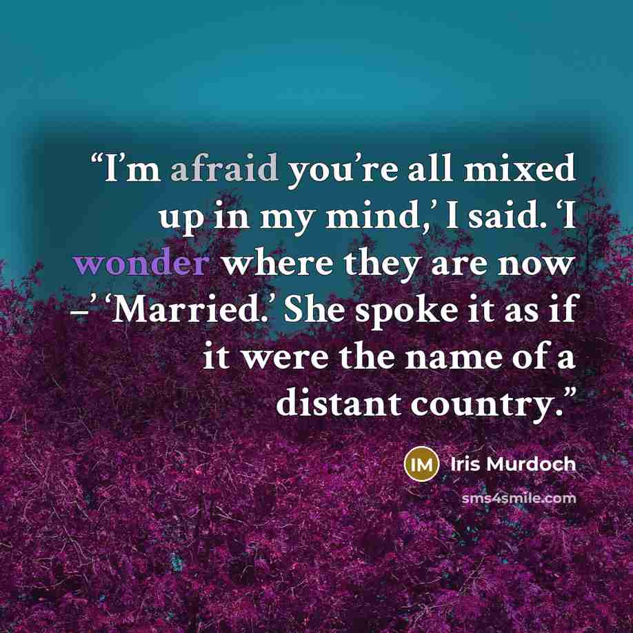 “I’m afraid you’re all mixed up in my mind,’ I said. ‘I wonder where they are now –’ ‘Married.’ She spoke it as if it were the name of a distant country.” quote by Iris Murdoch