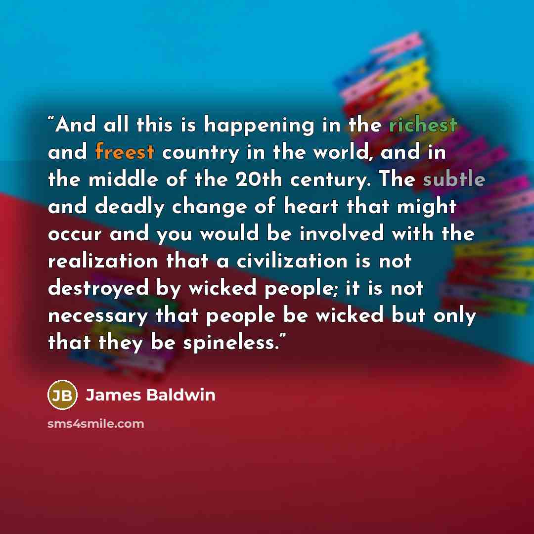 “And all this is happening in the richest and freest country in the world, and in the middle of the 20th century. The subtle and deadly change of heart that might occur and you would be involved with the realization that a civilization is not destroyed by wicked people; it is not necessary that…” quote by james baldwin