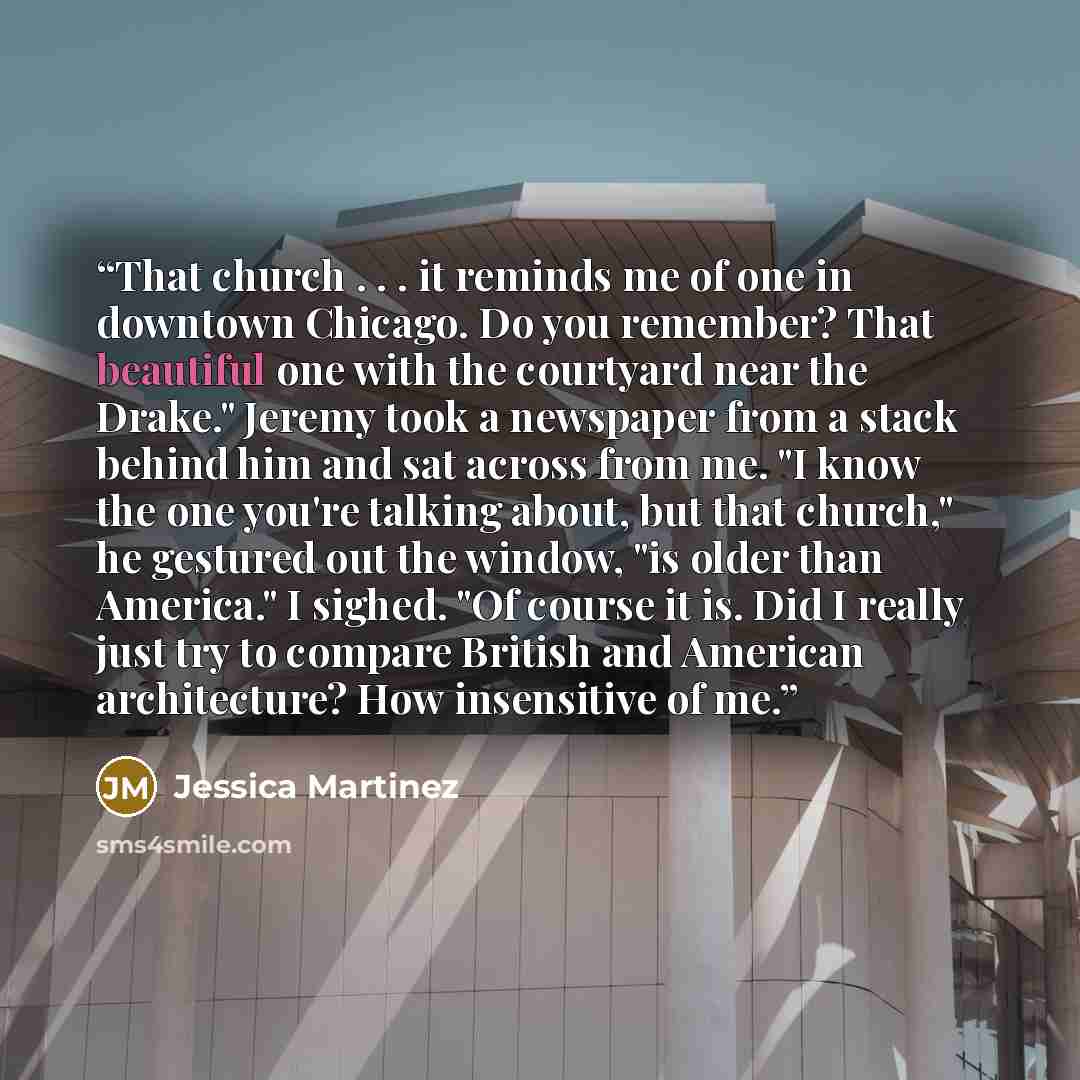“That church . . . it reminds me of one in downtown Chicago. Do you remember? That beautiful one with the courtyard near the Drake." Jeremy took a newspaper from a stack behind him and sat across from me. "I know the one you're talking about, but that church," he gestured out the window, "is older…” quote by Jessica Martinez