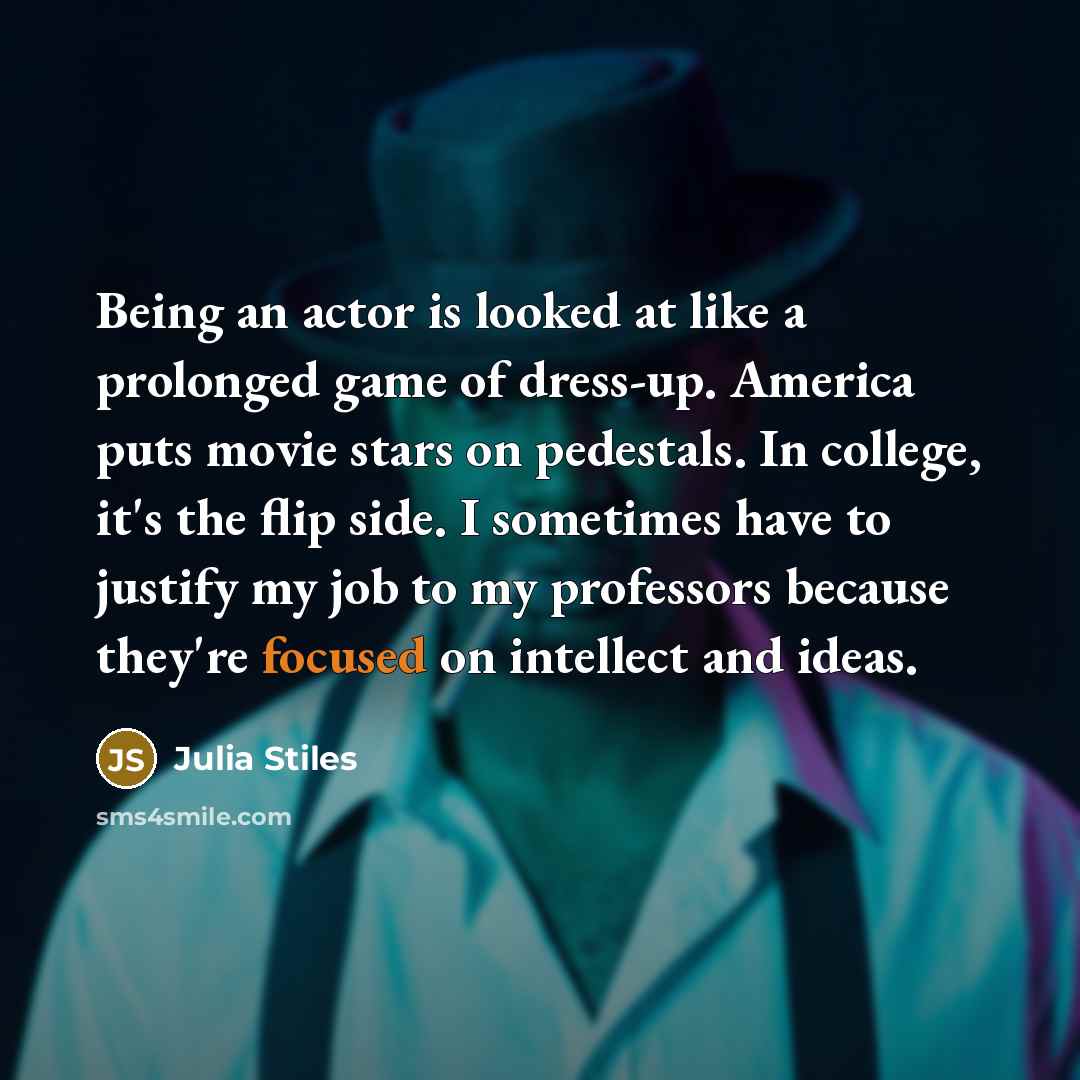 “Being an actor is looked at like a prolonged game of dress-up. America puts movie stars on pedestals. In college, it's the flip side. I sometimes have to justify my job to my professors because they're focused on intellect and ideas.” quote by Julia Stiles
