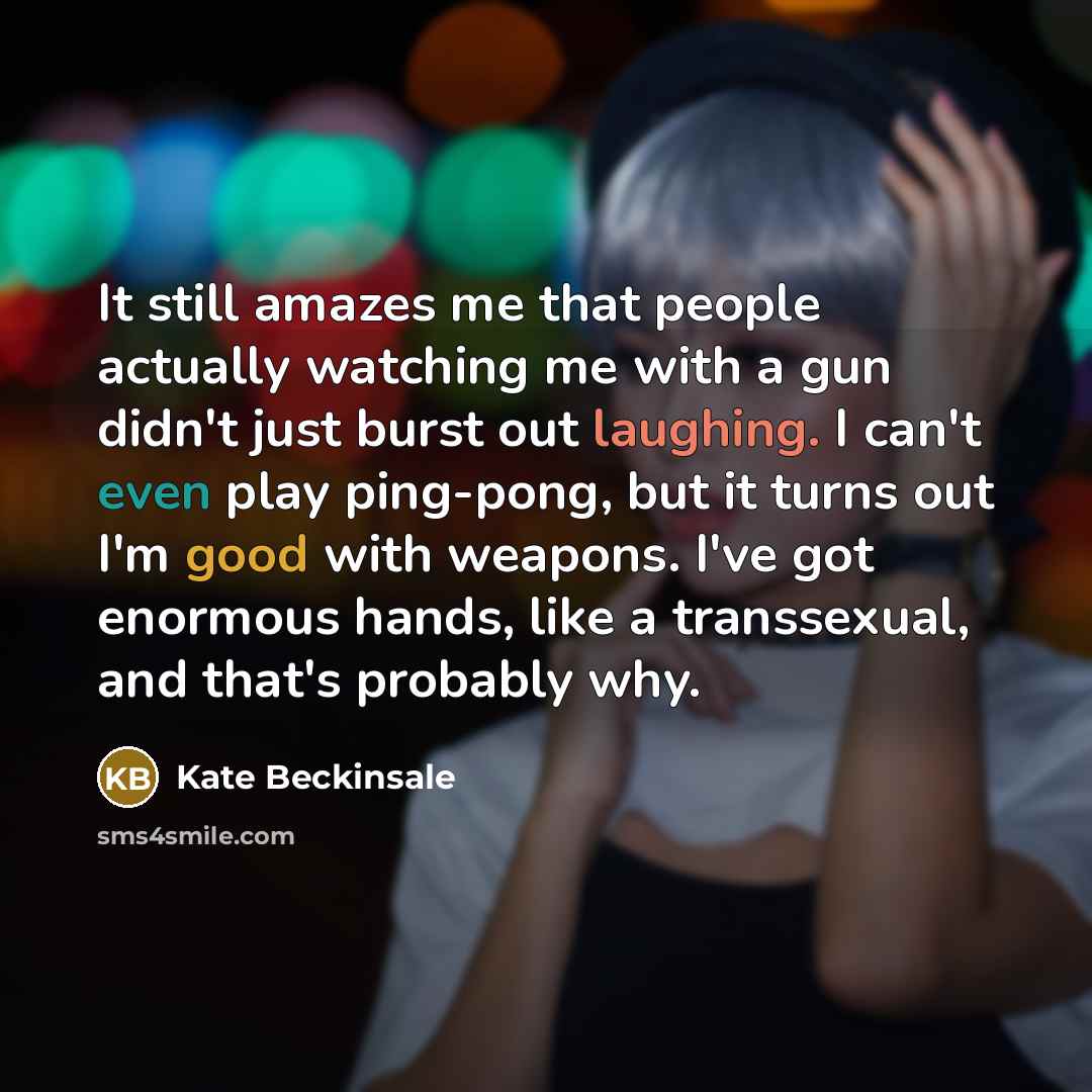 “It still amazes me that people actually watching me with a gun didn't just burst out laughing. I can't even play ping-pong, but it turns out I'm good with weapons. I've got enormous hands, like a transsexual, and that's probably why.” quote by Kate Beckinsale