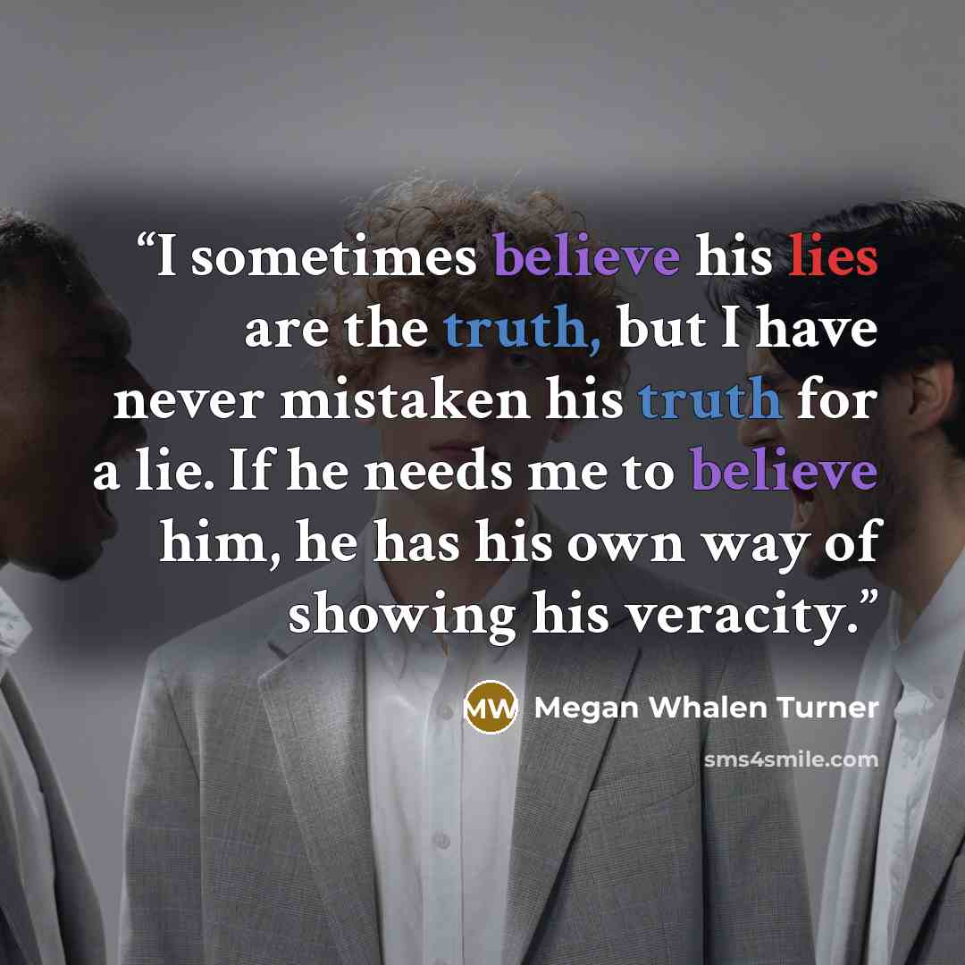 “I sometimes believe his lies are the truth, but I have never mistaken his truth for a lie. If he needs me to believe him, he has his own way of showing his veracity.” quote by Megan Whalen Turner