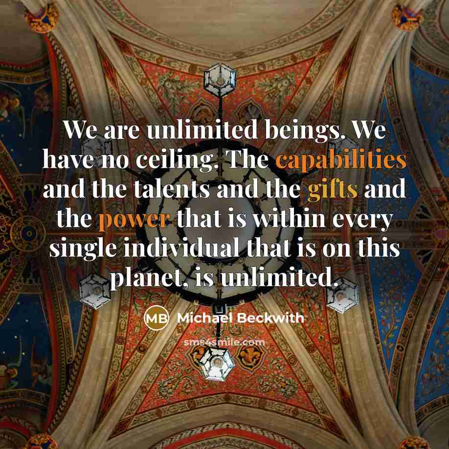 “We are unlimited beings. We have no ceiling. The capabilities and the talents and the gifts and the power that is within every single individual that is on this planet, is unlimited.” quote by Michael Beckwith