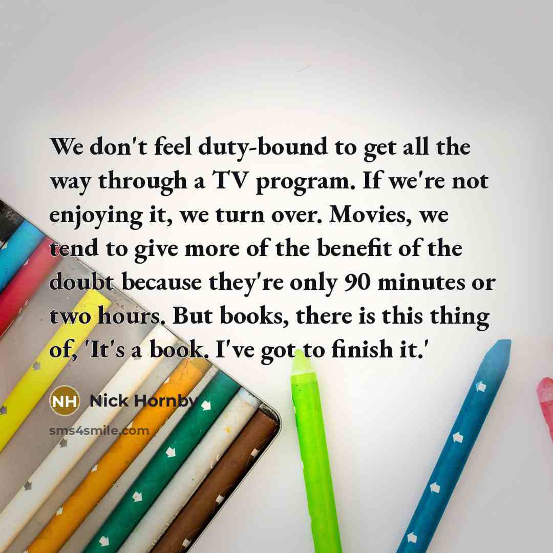 “We don't feel duty-bound to get all the way through a TV program. If we're not enjoying it, we turn over. Movies, we tend to give more of the benefit of the doubt because they're only 90 minutes or two hours. But books, there is this thing of, 'It's a book. I've got to finish it.'” quote by Nick Hornby