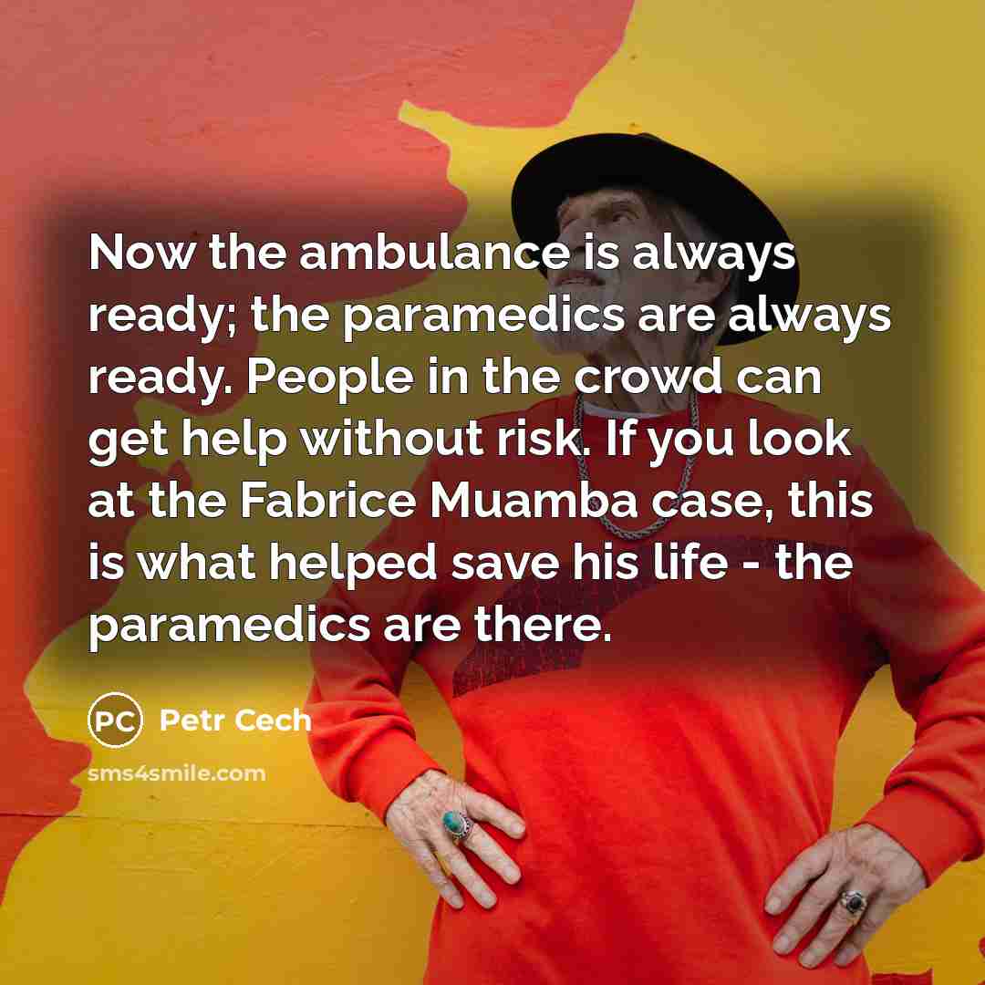 “Now the ambulance is always ready; the paramedics are always ready. People in the crowd can get help without risk. If you look at the Fabrice Muamba case, this is what helped save his life - the paramedics are there.” quote by Petr Cech