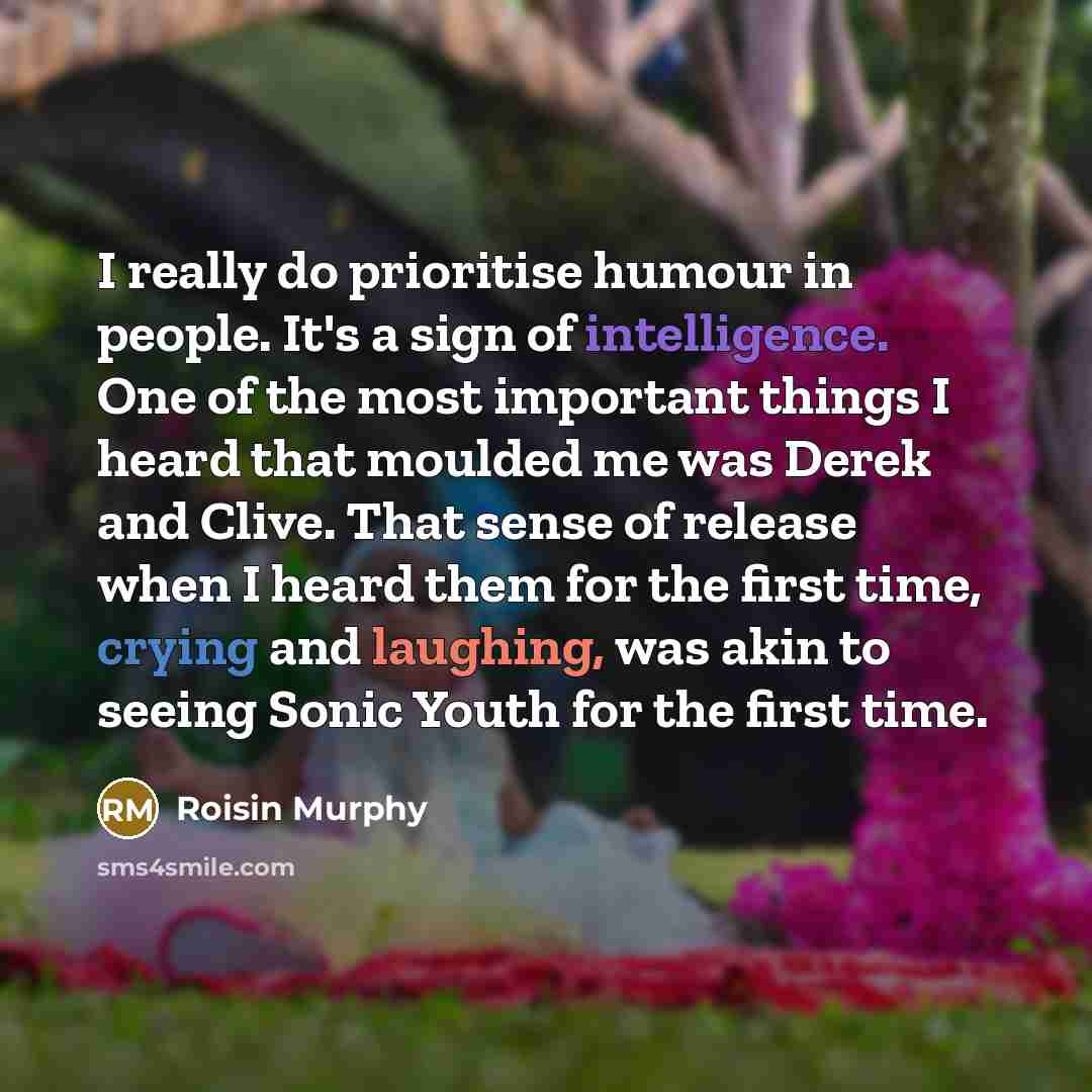 “I really do prioritise humour in people. It's a sign of intelligence. One of the most important things I heard that moulded me was Derek and Clive. That sense of release when I heard them for the first time, crying and laughing, was akin to seeing Sonic Youth for the first time.” quote by Roisin Murphy