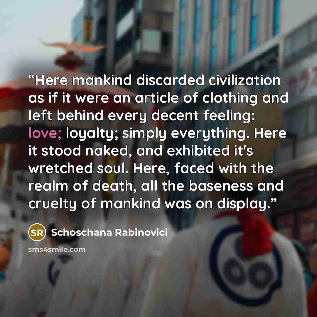“Here mankind discarded civilization as if it were an article of clothing and left behind every decent feeling: love; loyalty; simply everything. Here it stood naked, and exhibited it's wretched soul. Here, faced with the realm of death, all the baseness and cruelty of mankind was on display.” quote by Schoschana Rabinovici
