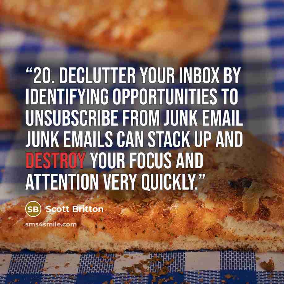 “20. Declutter Your Inbox By Identifying Opportunities to Unsubscribe From Junk Email Junk emails can stack up and destroy your focus and attention very quickly.” quote by Scott Britton