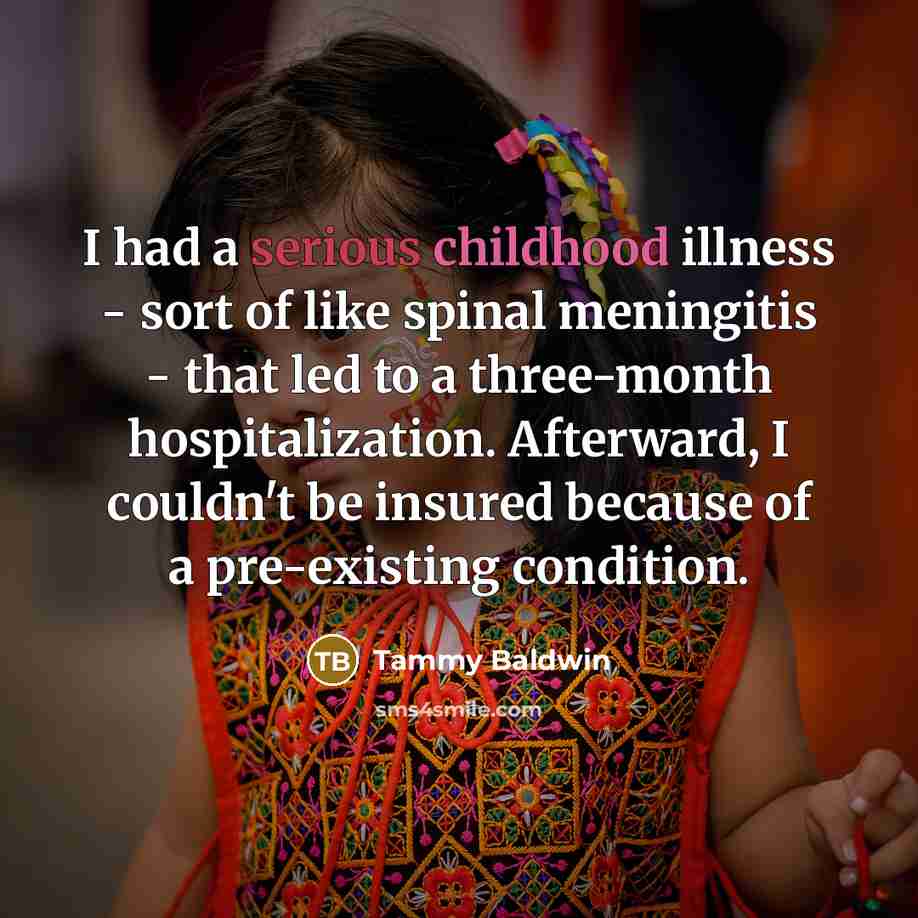 “I had a serious childhood illness - sort of like spinal meningitis - that led to a three-month hospitalization. Afterward, I couldn't be insured because of a pre-existing condition.” quote by Tammy Baldwin