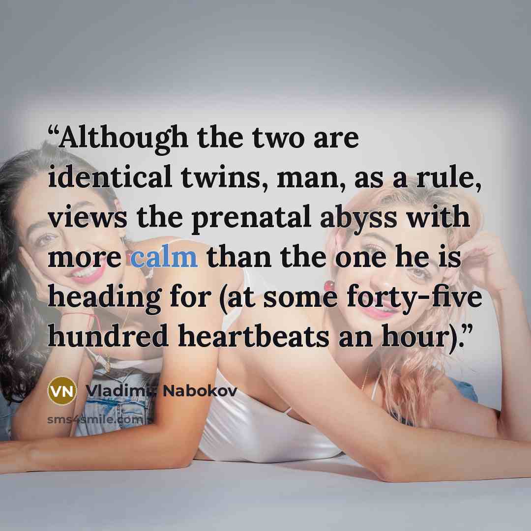“Although the two are identical twins, man, as a rule, views the prenatal abyss with more calm than the one he is heading for (at some forty-five hundred heartbeats an hour).” quote by Vladimir Nabokov