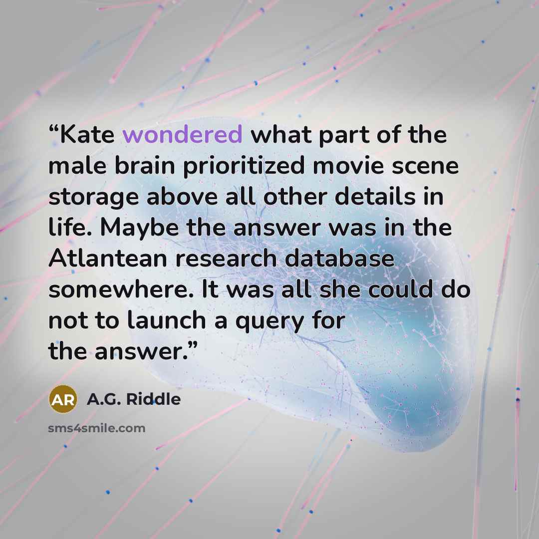 “Kate wondered what part of the male brain prioritized movie scene storage above all other details in life. Maybe the answer was in the Atlantean research database somewhere. It was all she could do not to launch a query for the answer.” quote by A.G. Riddle
