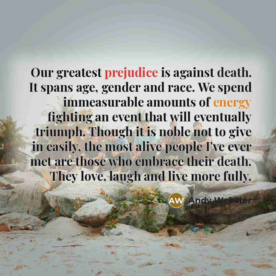 “Our greatest prejudice is against death. It spans age, gender and race. We spend immeasurable amounts of energy fighting an event that will eventually triumph. Though it is noble not to give in easily, the most alive people I've ever met are those who embrace their death. They love, laugh and live…” quote by Andy Webster