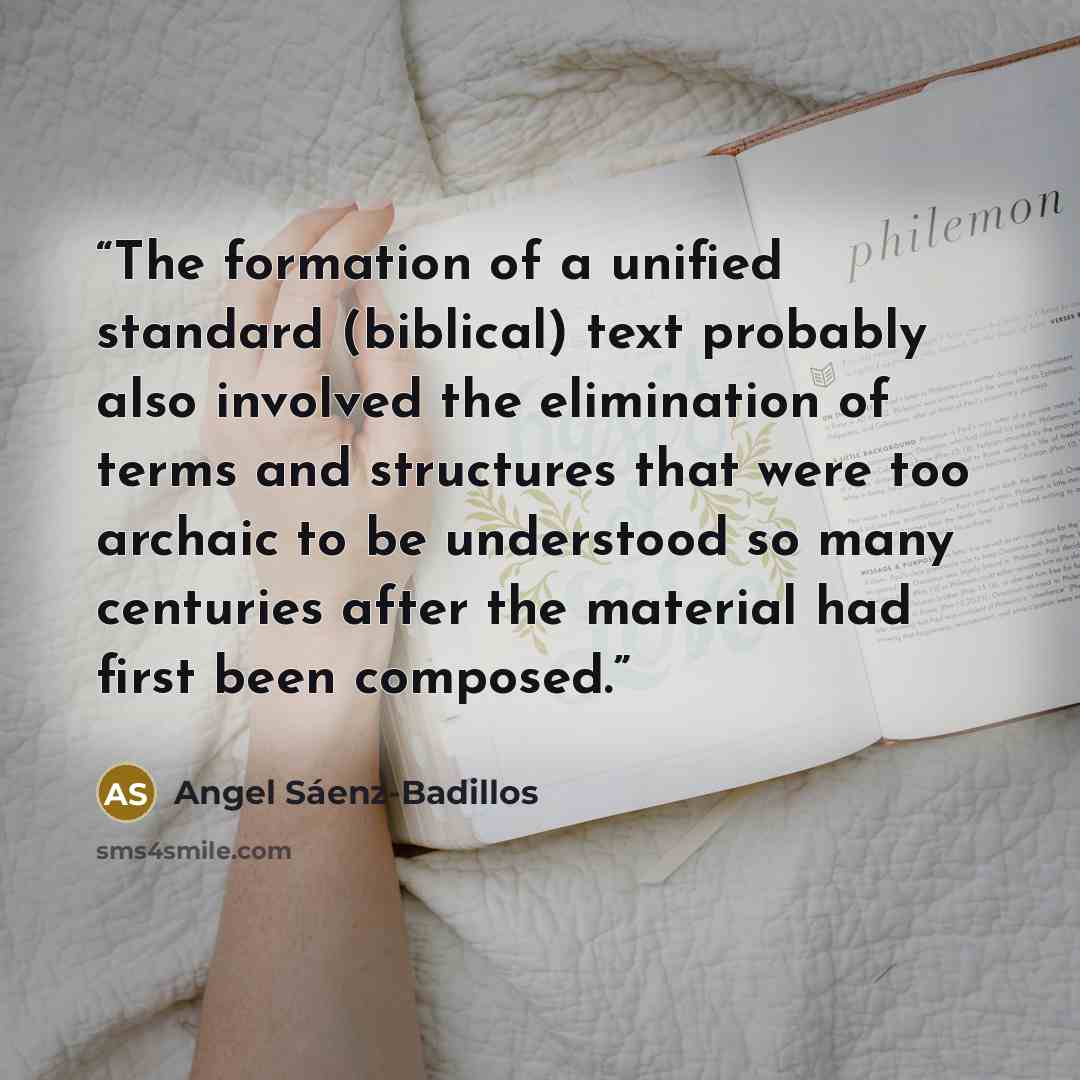 “The formation of a unified standard (biblical) text probably also involved the elimination of terms and structures that were too archaic to be understood so many centuries after the material had first been composed.” quote by Angel Sáenz-Badillos