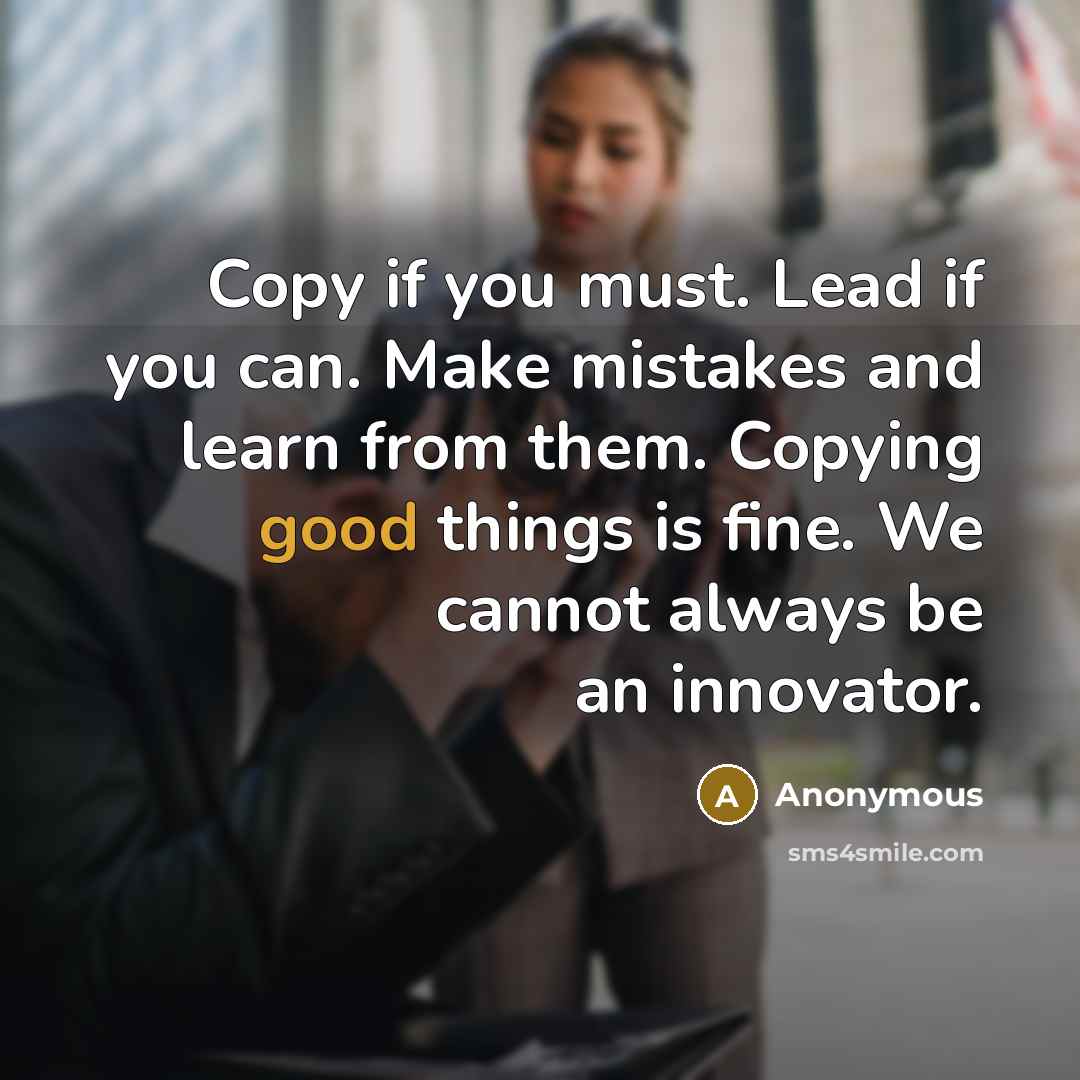 “Copy if you must. Lead if you can. Make mistakes and learn from them. Copying good things is fine. We cannot always be an innovator.” quote by Anonymous