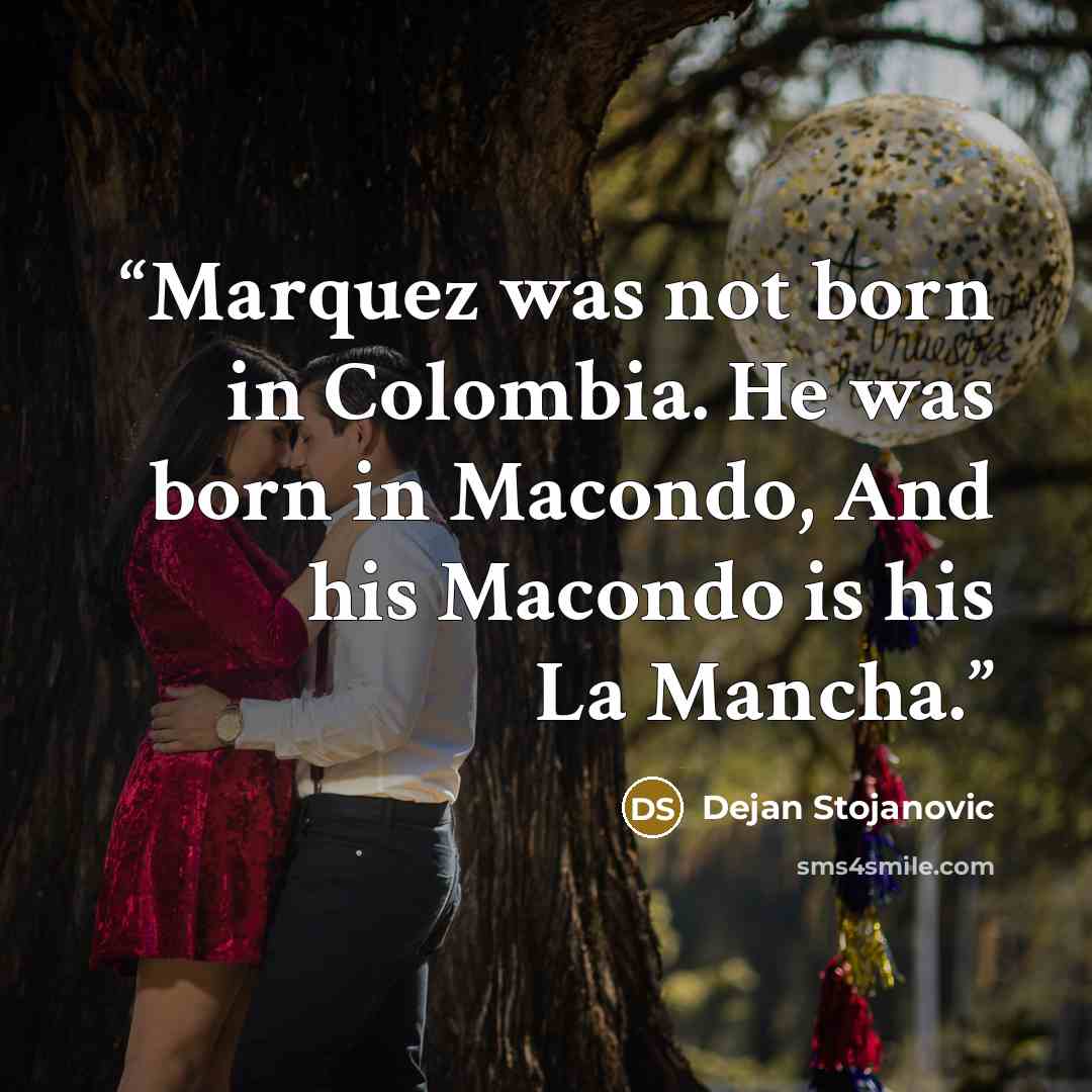 “Marquez was not born in Colombia. He was born in Macondo, And his Macondo is his La Mancha.” quote by Dejan Stojanovic