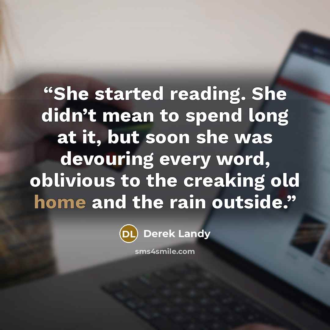 “She started reading. She didn’t mean to spend long at it, but soon she was devouring every word, oblivious to the creaking old home and the rain outside.” quote by Derek Landy