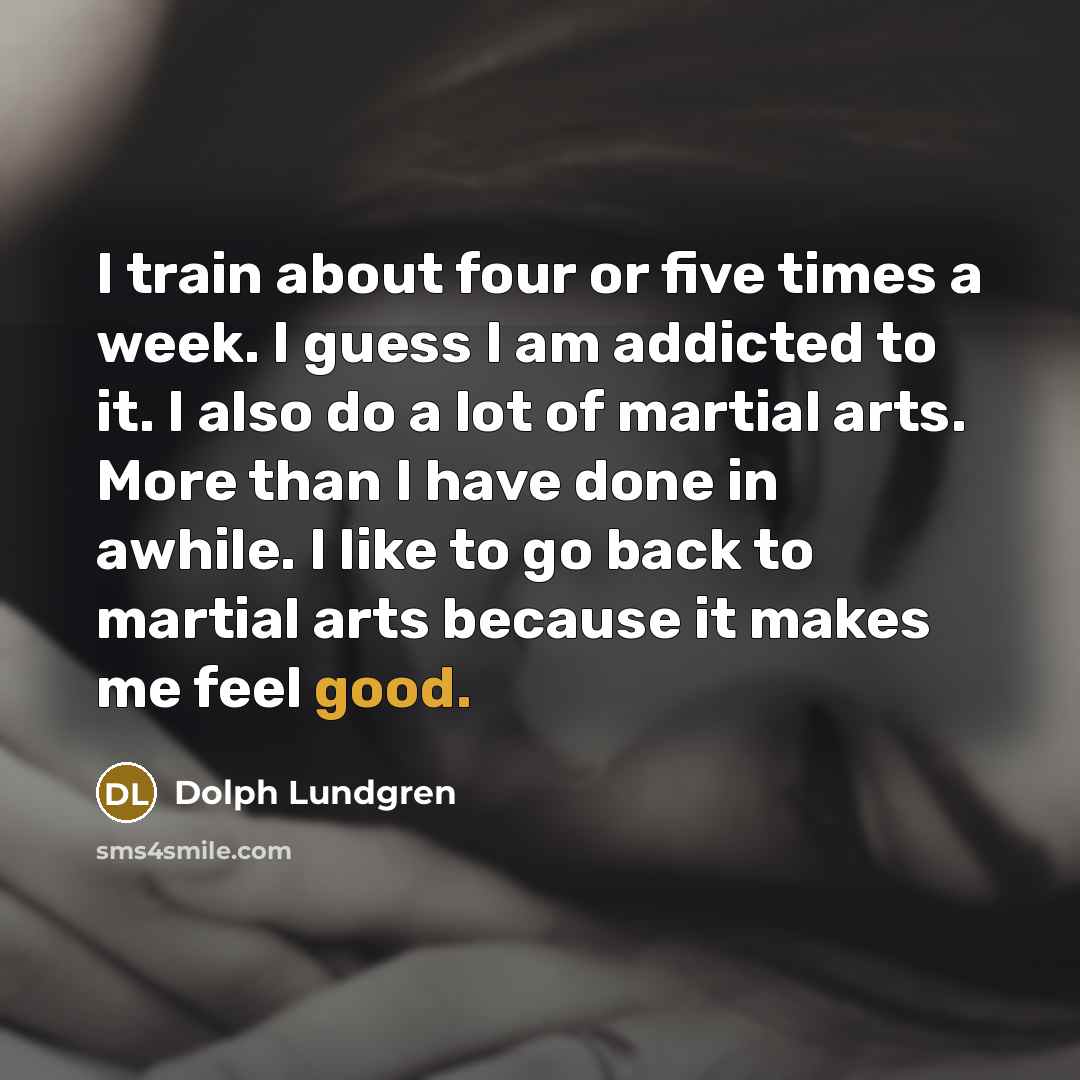 “I train about four or five times a week. I guess I am addicted to it. I also do a lot of martial arts. More than I have done in awhile. I like to go back to martial arts because it makes me feel good.” quote by Dolph Lundgren