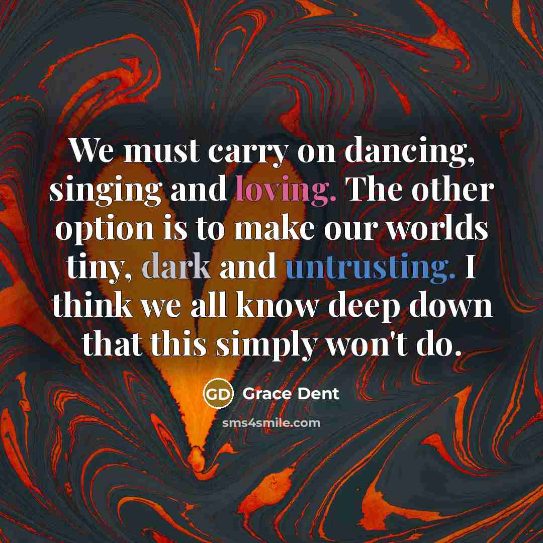 “We must carry on dancing, singing and loving. The other option is to make our worlds tiny, dark and untrusting. I think we all know deep down that this simply won't do.” quote by Grace Dent