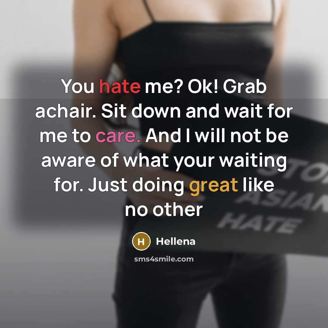 “You hate me? Ok! Grab achair. Sit down and wait for me to care. And I will not be aware of what your waiting for. Just doing great like no other” quote by Hellena
